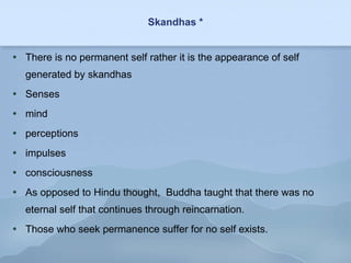 Skandhas * There is no permanent self rather it is the appearance of self generated by skandhas Senses mind perceptions impulses consciousness As opposed to Hindu thought,  Buddha taught that there was no eternal self that continues through reincarnation. Those who seek permanence suffer for no self exists. 