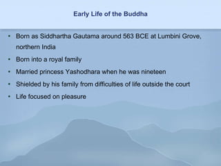 Early Life of the Buddha Born as Siddhartha Gautama around 563 BCE at Lumbini Grove, northern India Born into a royal family Married princess Yashodhara when he was nineteen Shielded by his family from difficulties of life outside the court  Life focused on pleasure 