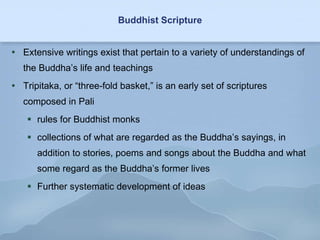 Buddhist Scripture Extensive writings exist that pertain to a variety of understandings of the Buddha’s life and teachings Tripitaka, or “three-fold basket,” is an early set of scriptures composed in Pali rules for Buddhist monks collections of what are regarded as the Buddha’s sayings, in addition to stories, poems and songs about the Buddha and what some regard as the Buddha’s former lives Further systematic development of ideas 