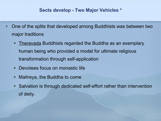 Sects develop - Two Major Vehicles * One of the splits that developed among Buddhists was between two major traditions Theravada  Buddhists regarded the Buddha as an exemplary human being who provided a model for ultimate religious transformation through self-application Devotees focus on monastic life Maitreya, the Buddha to come Salvation is through dedicated self-effort rather than intervention of deity. 