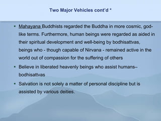 Two Major Vehicles cont’d * Mahayana  Buddhists regarded the Buddha in more cosmic, god-like terms. Furthermore, human beings were regarded as aided in their spiritual development and well-being by bodhisattvas, beings who - though capable of Nirvana - remained active in the world out of compassion for the suffering of others  Believe in liberated heavenly beings who assist humans– bodhisattvas Salvation is not solely a matter of personal discipline but is assisted by various deities. 