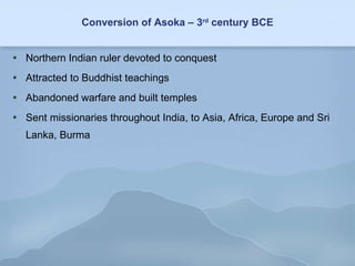 Conversion of Asoka – 3 rd  century BCE Northern Indian ruler devoted to conquest Attracted to Buddhist teachings Abandoned warfare and built temples Sent missionaries throughout India, to Asia, Africa, Europe and Sri Lanka, Burma 