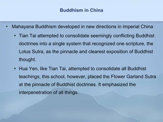 Buddhism in China Mahayana Buddhism developed in new directions in imperial China Tian Tai attempted to consolidate seemingly conflicting Buddhist doctrines into a single system that recognized one scripture, the Lotus Sutra, as the pinnacle and clearest exposition of Buddhist thought.  Hua Yen, like Tian Tai, attempted to consolidate all Buddhist teachings; this school, however, placed the Flower Garland Sutra at the pinnacle of Buddhist doctrines. It emphasized the interpenetration of all things. 
