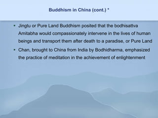 Buddhism in China (cont.) * Jingtu or Pure Land Buddhism posited that the bodhisattva Amitabha would compassionately intervene in the lives of human beings and transport them after death to a paradise, or Pure Land Chan, brought to China from India by Bodhidharma, emphasized the practice of meditation in the achievement of enlightenment 