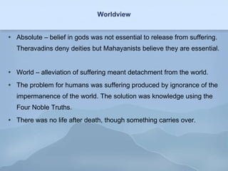 Worldview Absolute – belief in gods was not essential to release from suffering. Theravadins deny deities but Mahayanists believe they are essential.  World – alleviation of suffering meant detachment from the world. The problem for humans was suffering produced by ignorance of the impermanence of the world. The solution was knowledge using the Four Noble Truths. There was no life after death, though something carries over. 