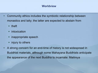 Worldview Community ethics includes the symbiotic relationship between monastics and laity; the latter are expected to abstain from theft intoxication inappropriate speech injury to others A strong concern for an end-time of history is not widespread in Buddhist materials, although some Mahayana Buddhists anticipate the appearance of the next Buddha to incarnate: Maitreya 