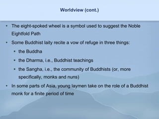 Worldview (cont.) The eight-spoked wheel is a symbol used to suggest the Noble Eightfold Path Some Buddhist laity recite a vow of refuge in three things: the Buddha the Dharma, i.e., Buddhist teachings the Sangha, i.e., the community of Buddhists (or, more specifically, monks and nuns) In some parts of Asia, young laymen take on the role of a Buddhist monk for a finite period of time 