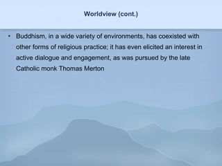 Worldview (cont.) Buddhism, in a wide variety of environments, has coexisted with other forms of religious practice; it has even elicited an interest in active dialogue and engagement, as was pursued by the late Catholic monk Thomas Merton 