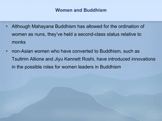 Women and Buddhism Although Mahayana Buddhism has allowed for the ordination of women as nuns, they’ve held a second-class status relative to monks non-Asian women who have converted to Buddhism, such as Tsultrim Allione and Jiyu Kennett Roshi, have introduced innovations in the possible roles for women leaders in Buddhism 
