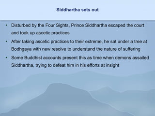 Siddhartha sets out Disturbed by the Four Sights, Prince Siddhartha escaped the court and took up ascetic practices After taking ascetic practices to their extreme, he sat under a tree at Bodhgaya with new resolve to understand the nature of suffering Some Buddhist accounts present this as time when demons assailed Siddhartha, trying to defeat him in his efforts at insight 