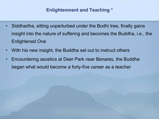 Enlightenment and Teaching * Siddhartha, sitting unperturbed under the Bodhi tree, finally gains insight into the nature of suffering and becomes the Buddha, i.e., the Enlightened One With his new insight, the Buddha set out to instruct others Encountering ascetics at Deer Park near Benares, the Buddha began what would become a forty-five career as a teacher 