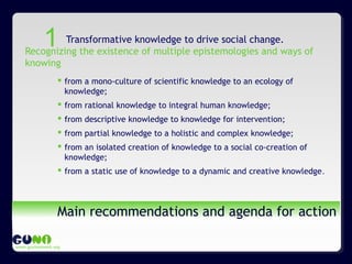 www.guninetwork.org
Main recommendations and agenda for action
Transformative knowledge to drive social change.
Recognizing the existence of multiple epistemologies and ways of
knowing
 from a mono-culture of scientific knowledge to an ecology of
knowledge;
 from rational knowledge to integral human knowledge;
 from descriptive knowledge to knowledge for intervention;
 from partial knowledge to a holistic and complex knowledge;
 from an isolated creation of knowledge to a social co-creation of
knowledge;
 from a static use of knowledge to a dynamic and creative knowledge.
1
 