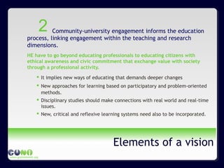 www.guninetwork.org
Elements of a vision
Community-university engagement informs the education
process, linking engagement within the teaching and research
dimensions.
HE have to go beyond educating professionals to educating citizens with
ethical awareness and civic commitment that exchange value with society
through a professional activity.
 It implies new ways of educating that demands deeper changes
 New approaches for learning based on participatory and problem-oriented
methods.
 Disciplinary studies should make connections with real world and real-time
issues.
 New, critical and reflexive learning systems need also to be incorporated.
2
 