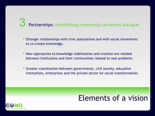 www.guninetwork.org
Elements of a vision
Partnerships: establishing community-university dialogue
 Stronger relationships with civic associations and with social movements
to co-create knowledge.
 New approaches to knowledge mobilization and creation are needed
between institutions and their communities related to real problems.
 Greater coordination between governments, civil society, educative
institutions, enterprises and the private sector for social transformation.
3
 