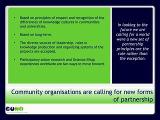 Propósito de GUNi
www.guninetwork.org
In looking to the
future we are
calling for a world
were a new set of
partnership
principles are the
rule rather than
the exception.
Community organisations are calling for new forms
of partnership
• Based on principles of respect and recognition of the
differences of knowledge cultures in communities
and universities.
• Based on long-term.
• The diverse sources of leadership, roles in
knowledge production and organizing systems of the
projects are accepted.
• Participatory action research and Science Shop
experiences worldwide are two ways to move forward.
 