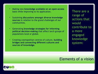 Propósito de GUNi
www.guninetwork.org
There are a
range of
actions that
would
contribute to
a more
engaged
knowledge
system:
Elements of a vision
• Making new knowledge available on an open-access
basis while improving to its application.
• Sustaining discussions amongst diverse knowledge
sources in relation to the grand challenges of our
communities.
• Generating knowledge strategies for informing
political decision-making that affect larch groups of
populations local or global.
• Creating cosmopolitan centres of culture, building
bridges and connecting different cultures and
sources of knowledge.
 