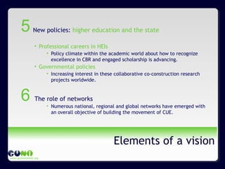 www.guninetwork.org
Elements of a vision
New policies: higher education and the state
• Professional careers in HEIs
• Policy climate within the academic world about how to recognize
excellence in CBR and engaged scholarship is advancing.
• Governmental policies
• Increasing interest in these collaborative co-construction research
projects worldwide.
The role of networks
• Numerous national, regional and global networks have emerged with
an overall objective of building the movement of CUE.
5
6
 