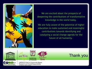 www.guninetwork.org
We are excited about the prospects of
deepening the contributions of transformative
knowledge in the world today.
We are fully aware of the potential of higher
education to make sustained and meaningful
contributions towards identifying and
catalyzing a social change agenda for the
future of all humanity.
Thank you
UNESCO Chair in Community Based
Research and Social Responsibility
in Higher Education
United Nations
Educational, Scientificand
Cultural Organization
 