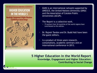 www.guninetwork.org
• GUNi is an international network supported by
UNESCO, the United Nations University (UNU)
and the Association of Catalan Public
Universities (ACUP).
• The Report is a collective work.
» 73 authors from 34 countries of the world regions have
contributed to this edition.
• Dr. Rajesh Tandon and Dr. Budd Hall have been
the guest editors.
• Is a product of three years research,
consultations, academic seminars and an
international conference in 2013.
5 Higher Education in the World Report
Knowledge, Engagement and Higher Education:
Contributing to Social Change
 