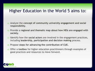 www.guninetwork.org
Higher Education in the World 5 aims to:
a) Analyze the concept of community university engagement and social
responsibility.
b) Provide a regional and thematic map about how HEIs are engaged with
society.
c) Identify how the social actors are involved in the engagement practices,
including leadership, participation and decision making process.
d) Propose steps for advancing the contribution of CUE.
e) Offer a toolbox for higher education practitioners through examples of
good practices and resources to move forward.
 