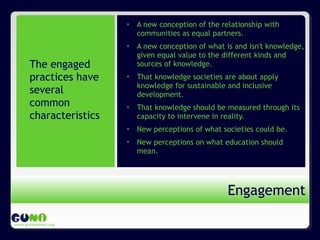 www.guninetwork.org
• A new conception of the relationship with
communities as equal partners.
• A new conception of what is and isn't knowledge,
given equal value to the different kinds and
sources of knowledge.
• That knowledge societies are about apply
knowledge for sustainable and inclusive
development.
• That knowledge should be measured through its
capacity to intervene in reality.
• New perceptions of what societies could be.
• New perceptions on what education should
mean.
EngagementEngagement
The engaged
practices have
several
common
characteristics
 