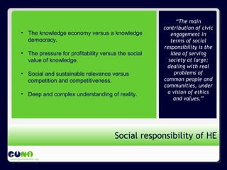 Propósito de GUNi
www.guninetwork.org
“The main
contribution of civic
engagement in
terms of social
responsibility is the
idea of serving
society at large;
dealing with real
problems of
common people and
communities, under
a vision of ethics
and values.”
Social responsibility of HE
• The knowledge economy versus a knowledge
democracy.
• The pressure for profitability versus the social
value of knowledge.
• Social and sustainable relevance versus
competition and competitiveness.
• Deep and complex understanding of reality.
 