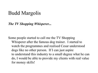 Budd Margolis
The TV Shopping Whisperer...



Some people started to call me the TV Shopping
  Whisperer after the famous dog trainer. I started to
  watch the programmes and realised Cesar understood
  dogs like no other person. If I can just aspire
  to understand this industry to a small degree what he can
  do, I would be able to provide my clients with real value
  for money skills!
 