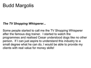 Budd Margolis


The TV Shopping Whisperer...

Some people started to call me the TV Shopping Whisperer
after the famous dog trainer. I started to watch the
programmes and realised Cesar understood dogs like no other
person. If I can just aspire to understand this industry to a
small degree what he can do, I would be able to provide my
clients with real value for money skills!
 