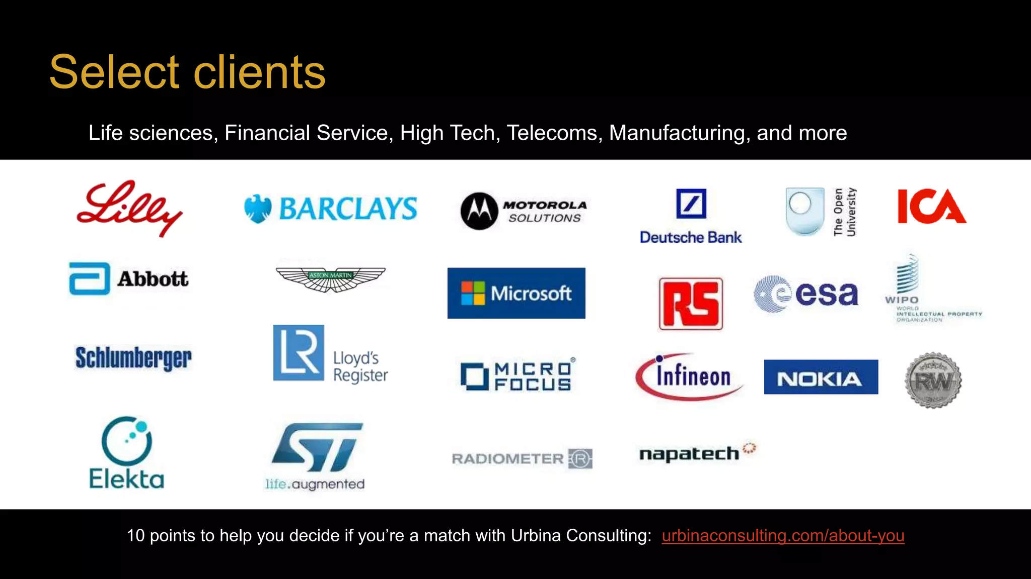Select clients
10 points to help you decide if you’re a match with Urbina Consulting: urbinaconsulting.com/about-you
horizontal
vertical
Life sciences, Financial Service, High Tech, Telecoms, Manufacturing, and more
 