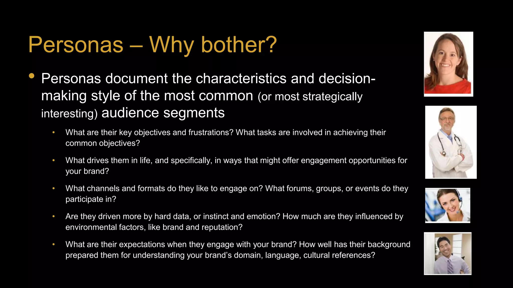 Personas – Why bother?
• Personas document the characteristics and decision-
making style of the most common (or most strategically
interesting) audience segments
• What are their key objectives and frustrations? What tasks are involved in achieving their
common objectives?
• What drives them in life, and specifically, in ways that might offer engagement opportunities for
your brand?
• What channels and formats do they like to engage on? What forums, groups, or events do they
participate in?
• Are they driven more by hard data, or instinct and emotion? How much are they influenced by
environmental factors, like brand and reputation?
• What are their expectations when they engage with your brand? How well has their background
prepared them for understanding your brand’s domain, language, cultural references?
 