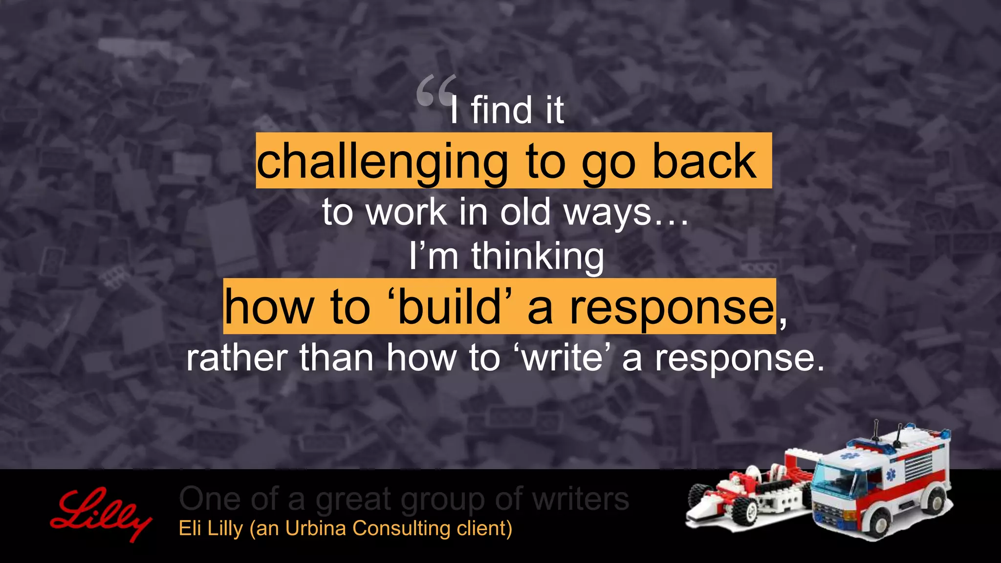 I find it
challenging to go back
to work in old ways…
I’m thinking
how to ‘build’ a response,
rather than how to ‘write’ a response.
One of a great group of writers
Eli Lilly (an Urbina Consulting client)
 