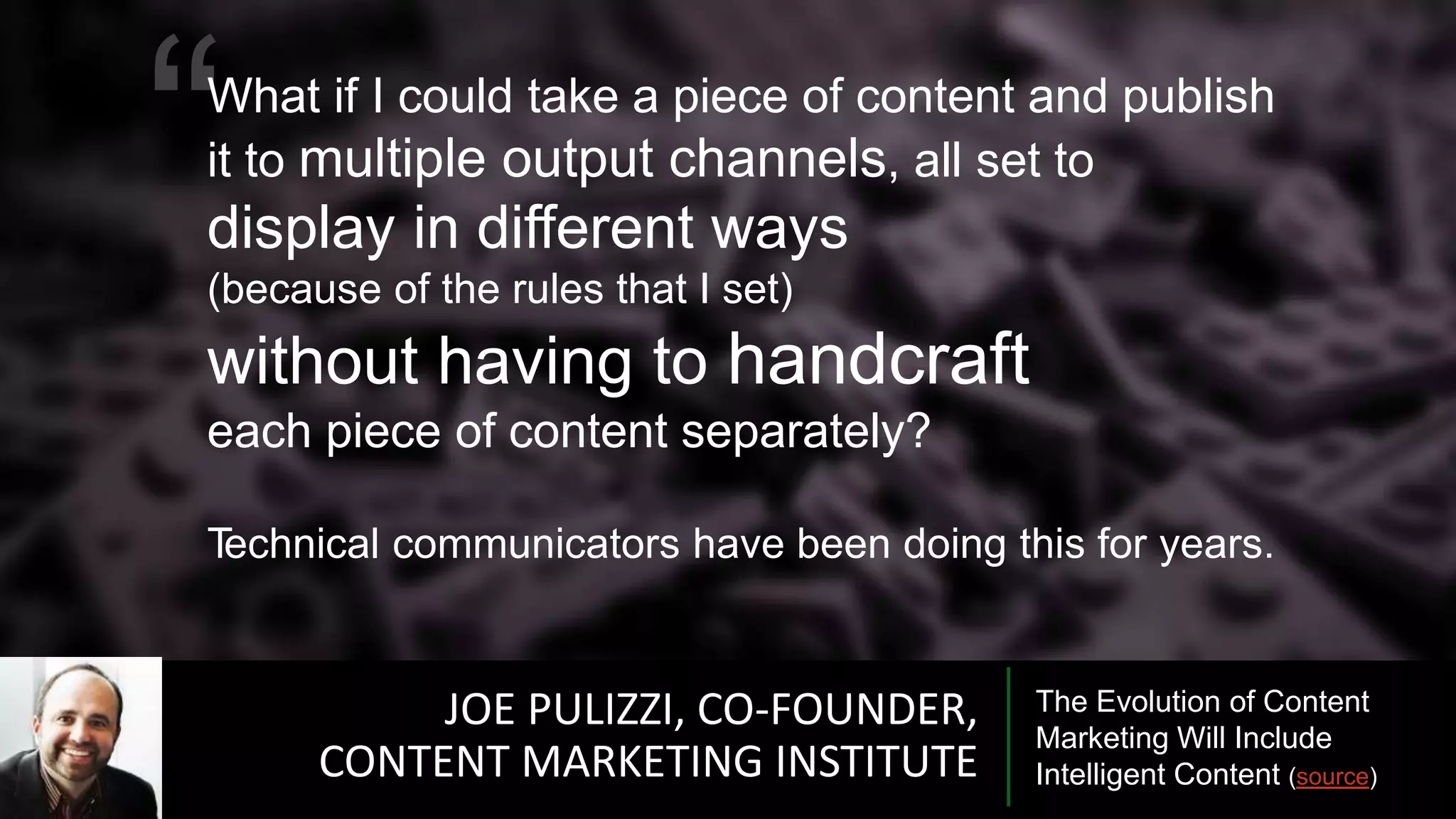 JOE PULIZZI, CO-FOUNDER,
CONTENT MARKETING INSTITUTE
The Evolution of Content
Marketing Will Include
Intelligent Content (source)
“What if I could take a piece of content and publish
it to multiple output channels, all set to
display in different ways
(because of the rules that I set)
without having to handcraft
each piece of content separately?
Technical communicators have been doing this for years.
 