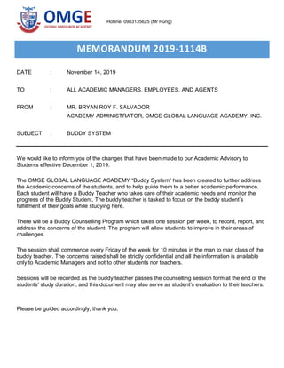 MEMORANDUM 2019-1114B
DATE : November 14, 2019
TO : ALL ACADEMIC MANAGERS, EMPLOYEES, AND AGENTS
FROM : MR. BRYAN ROY F. SALVADOR
ACADEMY ADMINISTRATOR, OMGE GLOBAL LANGUAGE ACADEMY, INC.
SUBJECT : BUDDY SYSTEM
We would like to inform you of the changes that have been made to our Academic Advisory to
Students effective December 1, 2019.
The OMGE GLOBAL LANGUAGE ACADEMY “Buddy System” has been created to further address
the Academic concerns of the students, and to help guide them to a better academic performance.
Each student will have a Buddy Teacher who takes care of their academic needs and monitor the
progress of the Buddy Student. The buddy teacher is tasked to focus on the buddy student’s
fulfillment of their goals while studying here.
There will be a Buddy Counselling Program which takes one session per week, to record, report, and
address the concerns of the student. The program will allow students to improve in their areas of
challenges.
The session shall commence every Friday of the week for 10 minutes in the man to man class of the
buddy teacher. The concerns raised shall be strictly confidential and all the information is available
only to Academic Managers and not to other students nor teachers.
Sessions will be recorded as the buddy teacher passes the counselling session form at the end of the
students’ study duration, and this document may also serve as student’s evaluation to their teachers.
Please be guided accordingly, thank you.
Hotline: 0983135625 (Mr Hùng)
 