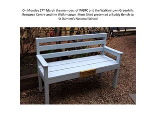 On Monday 27th March the members of WGRC and the Walkinstown Greenhills
Resource Centre and the Walkinstown Mens Shed presented a Buddy Bench to
St Damien’s National School
 