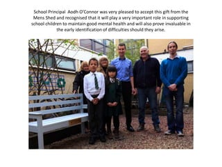 School Principal Aodh O’Connor was very pleased to accept this gift from the
Mens Shed and recognised that it will play a very important role in supporting
school children to maintain good mental health and will also prove invaluable in
the early identification of difficulties should they arise.
 