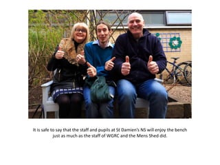It is safe to say that the staff and pupils at St Damien’s NS will enjoy the bench
just as much as the staff of WGRC and the Mens Shed did.
 