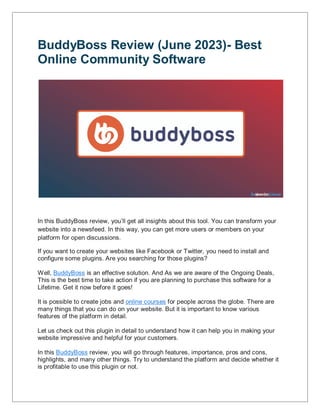 BuddyBoss Review (June 2023)- Best
Online Community Software
In this BuddyBoss review, you’ll get all insights about this tool. You can transform your
website into a newsfeed. In this way, you can get more users or members on your
platform for open discussions.
If you want to create your websites like Facebook or Twitter, you need to install and
configure some plugins. Are you searching for those plugins?
Well, BuddyBoss is an effective solution. And As we are aware of the Ongoing Deals,
This is the best time to take action if you are planning to purchase this software for a
Lifetime. Get it now before it goes!
It is possible to create jobs and online courses for people across the globe. There are
many things that you can do on your website. But it is important to know various
features of the platform in detail.
Let us check out this plugin in detail to understand how it can help you in making your
website impressive and helpful for your customers.
In this BuddyBoss review, you will go through features, importance, pros and cons,
highlights, and many other things. Try to understand the platform and decide whether it
is profitable to use this plugin or not.
 