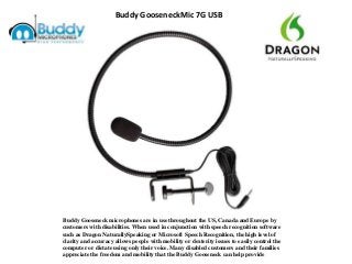 Buddy GooseneckMic 7G USB
Buddy Gooseneck microphones are in use throughout the US, Canada and Europe by
customers with disabilities. When used in conjunction with speech recognition software
such as Dragon NaturallySpeaking or Microsoft Speech Recognition, the high level of
clarity and accuracy allows people with mobility or dexterity issues to easily control the
computer or dictate using only their voice. Many disabled customers and their families
appreciate the freedom and mobility that the Buddy Gooseneck can help provide
 