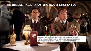 НО ВСЕ ЖЕ ЧАЩЕ ТАКАЯ ДРУЖБА «НЕПОРОЧНА»

В БОЛЕЕ МЯГКОЙ ФОРМЕ, НЕЖЕЛИ ЛЮБОВЬ: ГЕРОЙ
ИСПЫТЫВАЕТ БЕЗГРАНИЧНОЕ ВОСХИЩЕНИЕ К СВОЕМУ
ДРУГУ (ПРИВЕТ ЭКРАНИЗАЦИИ «ВЕЛИКОГО ГЭТСБИ»).

 