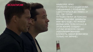 ЭСКАПИЗМ

НАИБОЛЕЕ ЯРКО
ПРОЯВЛЯЕТСЯ В БАДДИ-МУВИ,
СМЕШАННЫХ С РОУД-МУВИ
(«ДОСТУЧАТЬСЯ ДО НЕБЕС» И
ПР.), ГДЕ ГЕРОИ
ПУТЕШЕСТВУЮТ (В ПОИСКАХ
МАМЫ, МЕКСИКИ, ШАМБАЛЫ
ИЛИ ЧЕГО ЕЩЕ). НО ЛЮБОЙ
ФИЛЬМ (ИЛИ ТЕЛЕСЕРИАЛ) В
ЭТОМ ЖАНРЕ СОЗДАЕТ
СУГУБО МУЖСКУЮ СКАЗКУ
(ИДЕАЛИЗИРОВАННАЯ
БЛИЗОСТЬ, КАКАЯ ВОЗМОЖНА
ТОЛЬКО НА ЭКРАНЕ).

 