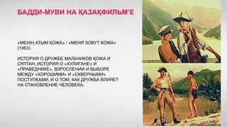 БАДДИ-МУВИ НА ҚАЗАҚФИЛЬМ’Е

«МЕНIҢ АТЫМ ҚОЖА» / «МЕНЯ ЗОВУТ КОЖА»
(1963)
ИСТОРИЯ О ДРУЖБЕ МАЛЬЧИКОВ ҚОЖА И
СҰЛТАН, ИСТОРИЯ О «ХУЛИГАНЕ» И
«ПРАВЕДНИКЕ», ВЗРОСЛЕНИИ И ВЫБОРЕ
МЕЖДУ «ХОРОШИМИ» И «СКВЕРНЫМИ»
ПОСТУПКАМИ, И О ТОМ, КАК ДРУЖБА ВЛИЯЕТ
НА СТАНОВЛЕНИЕ ЧЕЛОВЕКА.

 