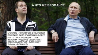 А ЧТО ЖЕ БРОМАНС?

БРОМАНС «ПОПУЛЯРЕН» В РЕАЛЬНОЙ
ПОЛИТИКЕ: БИЛЛ КЛИНТОН И АЛЬБЕРТ
ГОР, ПУТИН И МЕДВЕДЕВ… ДЛЯ
ЖЕНСКИХ ТАНДЕМОВ СУЩЕСТВУЕТ
ОТДЕЛЬНЫЙ ТЕРМИН ВУМАНС (ОТ
WOMAN + ROMANCE).

 
