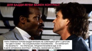 ДЛЯ БАДДИ-МУВИ ВАЖЕН КОНТРАСТ

ПАРА ГЛАВНЫХ ГЕРОЕВ БАДДИ-ФИЛЬМА НЕ СОВПАДАЕТ ДРУГ С ДРУГОМ:
ПО ЦВЕТУ КОЖИ ПО СОЦИАЛЬНОМУ ПОЛОЖЕНИЮ ПО ХАРАКТЕРУ
ПО ВОЗРАСТУ ПО ПРИЧЕСКЕ, ПРЕДПОЧТЕНИЯМ В ЕДЕ И ПР.
В ДЕЛЕ БРОМАНСА КОНТРАСТ «ГЕРОЕВ» ЗНАЧЕНИЯ НЕ ИМЕЕТ.

 