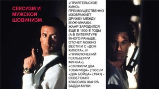 СЕКСИЗМ И
МУЖСКОЙ
ШОВИНИЗМ

«ПРИЯТЕЛЬСКОЕ
КИНО»
ПРЕИМУЩЕСТВЕННО
ИЗОБРАЖАЕТ
ДРУЖБУ МЕЖДУ
МУЖЧИНАМИ.
ЖАНР ЗАРОДИЛСЯ
ЕЩЕ В 1930-Е ГОДЫ
(А В ЛИТЕРАТУРЕ
МНОГО РАНЬШЕ,
ОТСЧЕТ МОЖНО
ВЕСТИ И С «ДОН
КИХОТА», И
«ПРИКЛЮЧЕНИЙ
ГЕКЛЬБЕРРИ
ФИННА»).
«СЛУЖИЛИ ДВА
ТОВАРИЩА» (1968) И
«ДВА БОЙЦА» (1943) СОВЕТСКАЯ
КЛАССИКА ЖАНРА
БАДДИ-МУВИ.

 