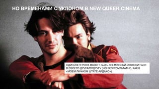 НО ВРЕМЕНАМИ С УКЛОНОМ В NEW QUEER CINEMA

ОДИН ИЗ ГЕРОЕВ МОЖЕТ БЫТЬ ГЕЕМ/ЛЕСБИ И ВЛЮБИТЬСЯ
В СВОЕГО ДРУГА/ПОДРУГУ (НО БЕЗРЕЗУЛЬТАТНО, КАК В
«МОЕМ ЛИЧНОМ ШТАТЕ АЙДАХО»).

 
