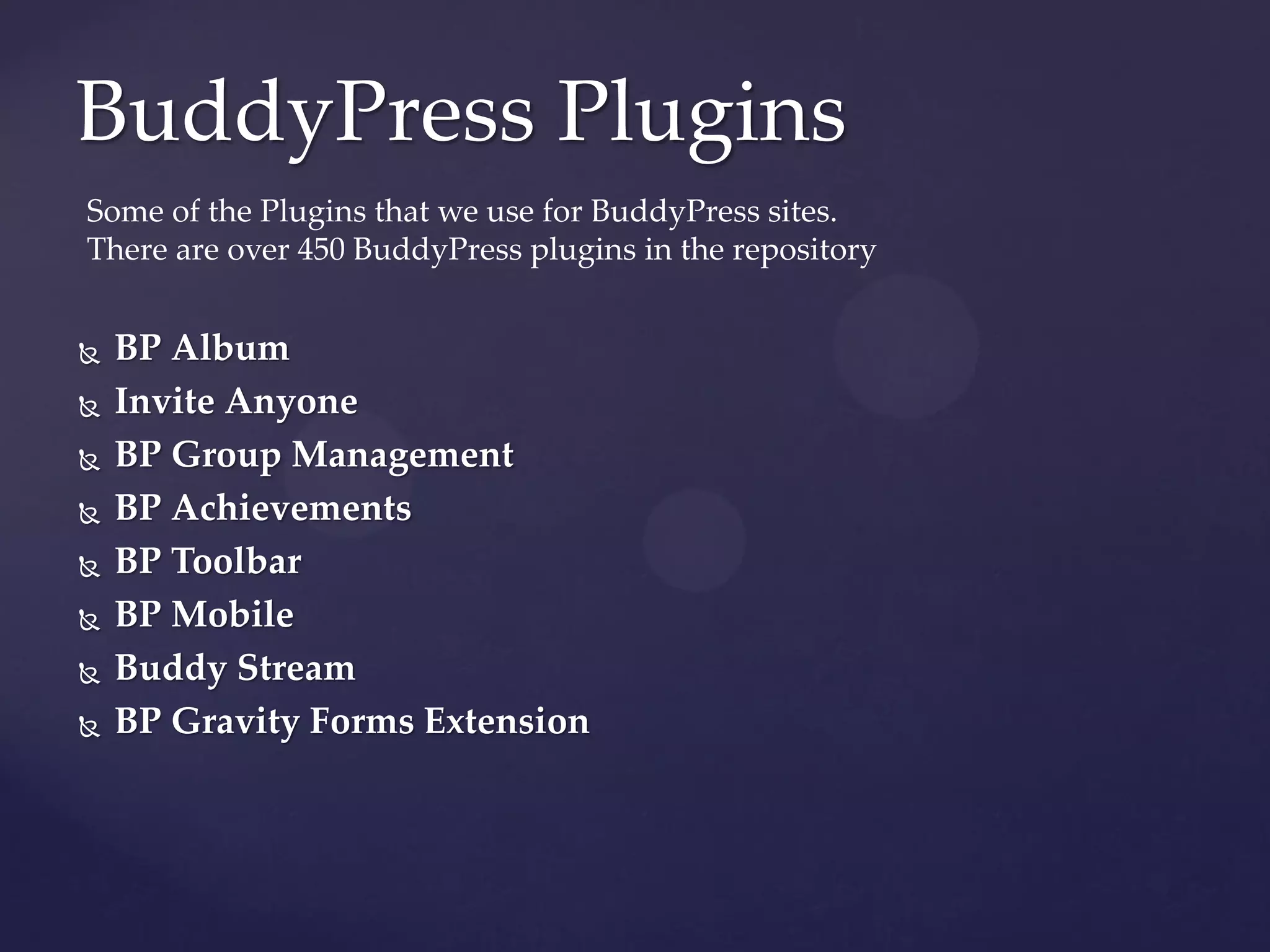 BuddyPress Plugins
Some of the Plugins that we use for BuddyPress sites.
There are over 450 BuddyPress plugins in the repository


   BP Album
   Invite Anyone
   BP Group Management
   BP Achievements
   BP Toolbar
   BP Mobile
   Buddy Stream
   BP Gravity Forms Extension
 