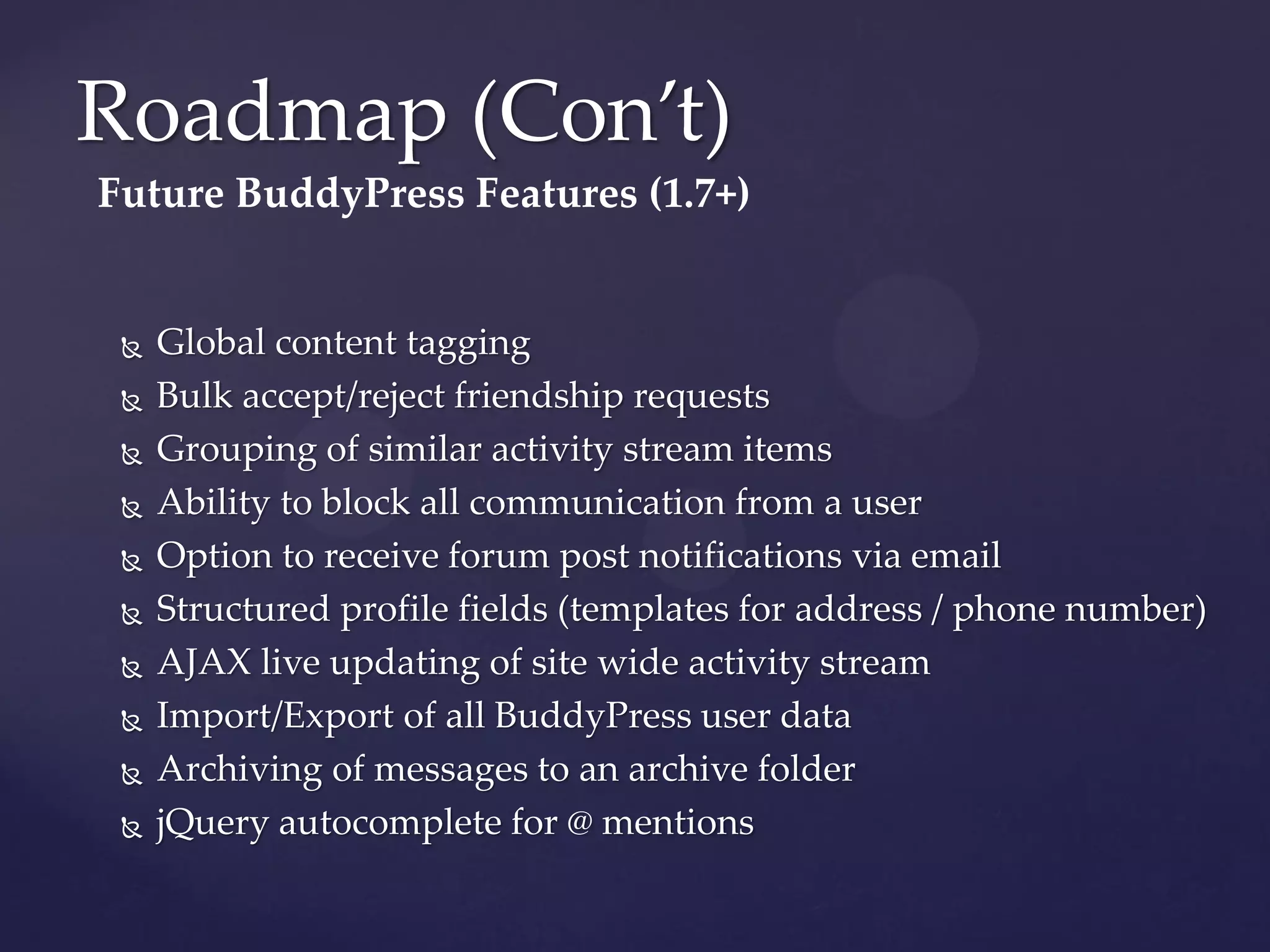 Roadmap (Con’t)
Future BuddyPress Features (1.7+)


    Global content tagging
    Bulk accept/reject friendship requests
    Grouping of similar activity stream items
    Ability to block all communication from a user
    Option to receive forum post notifications via email
    Structured profile fields (templates for address / phone number)
    AJAX live updating of site wide activity stream
    Import/Export of all BuddyPress user data
    Archiving of messages to an archive folder
    jQuery autocomplete for @ mentions
 