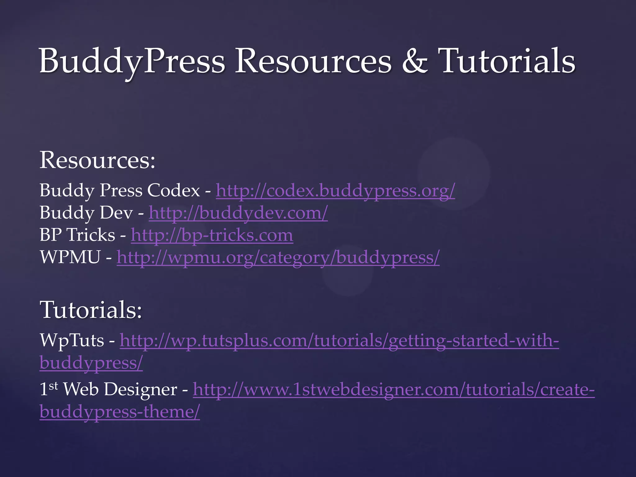 BuddyPress Resources & Tutorials

Resources:
Buddy Press Codex - http://codex.buddypress.org/
Buddy Dev - http://buddydev.com/
BP Tricks - http://bp-tricks.com
WPMU - http://wpmu.org/category/buddypress/

Tutorials:
WpTuts - http://wp.tutsplus.com/tutorials/getting-started-with-
buddypress/
1st Web Designer - http://www.1stwebdesigner.com/tutorials/create-
buddypress-theme/
 