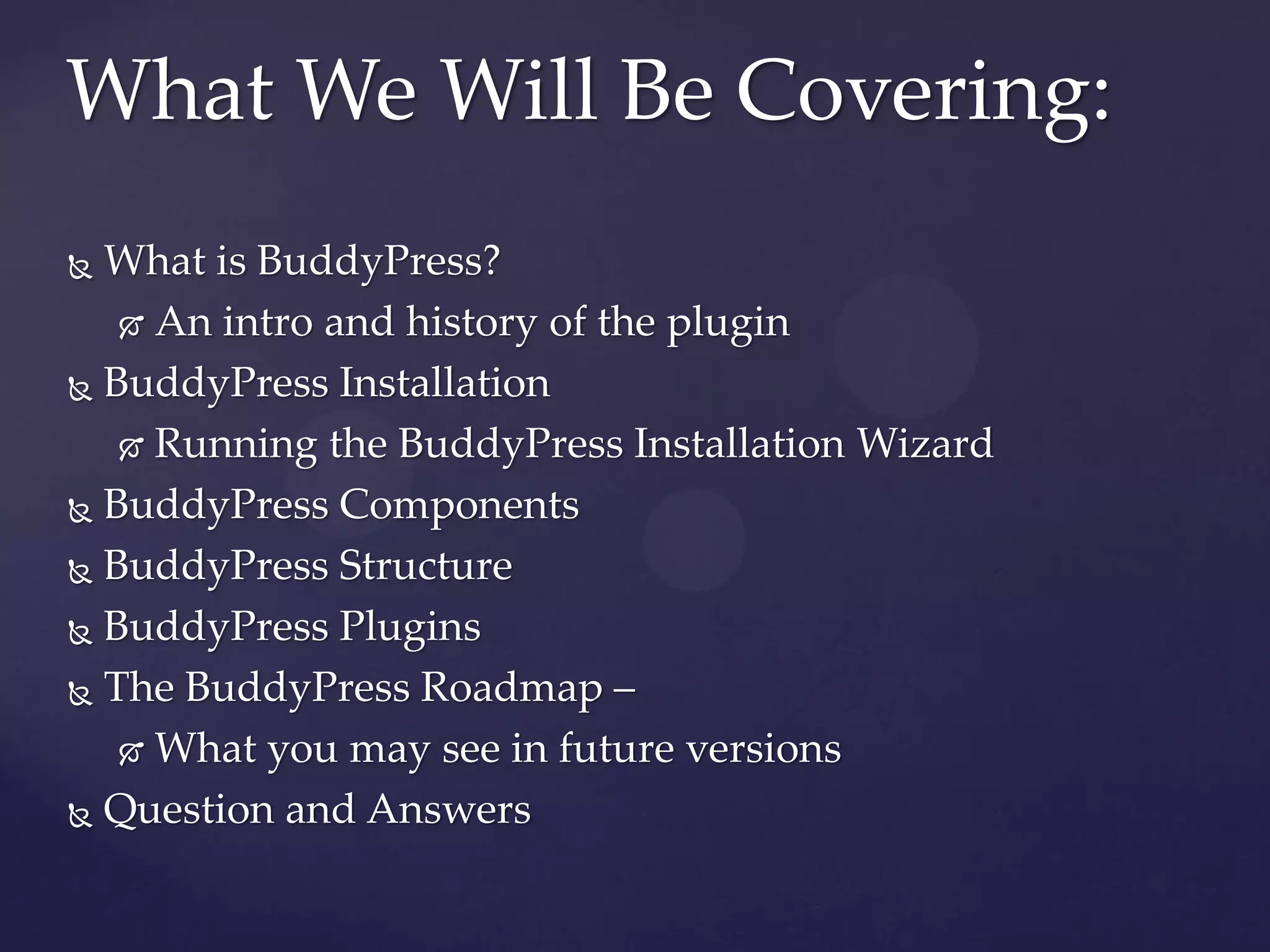 What We Will Be Covering:
 What is BuddyPress?
    An intro and history of the plugin

 BuddyPress Installation

    Running the BuddyPress Installation Wizard

 BuddyPress Components

 BuddyPress Structure

 BuddyPress Plugins

 The BuddyPress Roadmap –

    What you may see in future versions

 Question and Answers
 