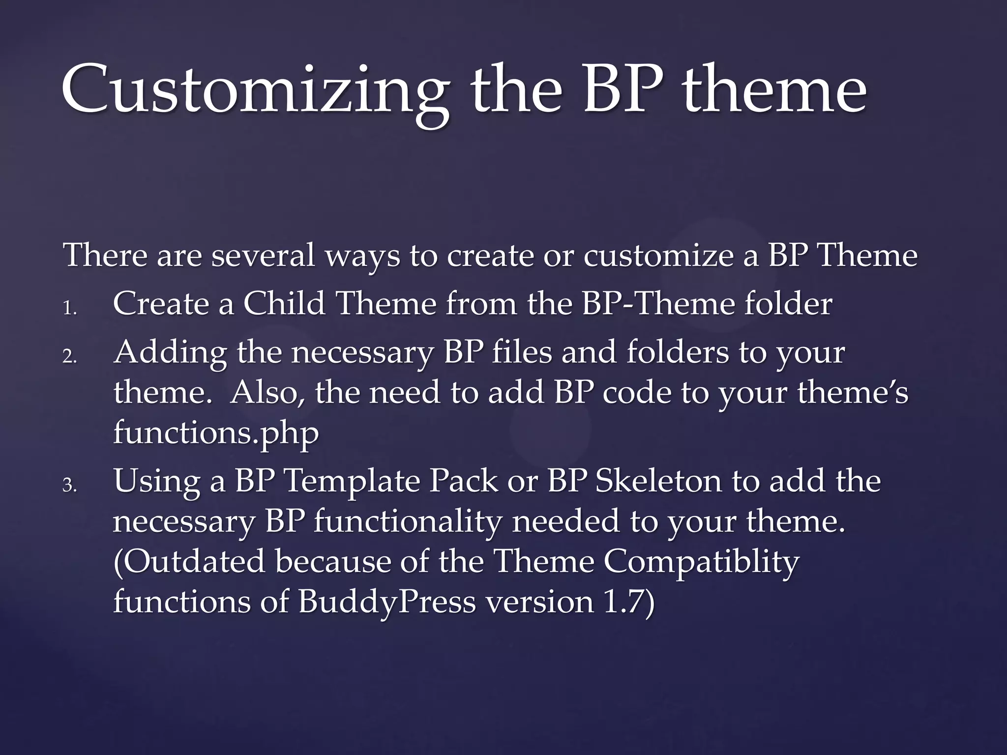 Customizing the BP theme

There are several ways to create or customize a BP Theme
1. Create a Child Theme from the BP-Theme folder
2. Adding the necessary BP files and folders to your
   theme. Also, the need to add BP code to your theme’s
   functions.php
3. Using a BP Template Pack or BP Skeleton to add the
   necessary BP functionality needed to your theme.
   (Outdated because of the Theme Compatiblity
   functions of BuddyPress version 1.7)
 